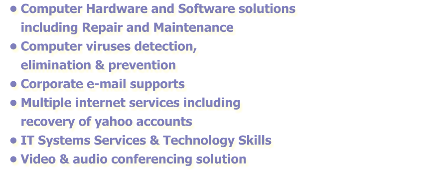 •	Computer Hardware and Software solutions including Repair and Maintenance •	Computer viruses detection, elimination & prevention  •	Corporate e-mail supports •	Multiple internet services including recovery of yahoo accounts •	IT Systems Services & Technology Skills •	Video & audio conferencing solution