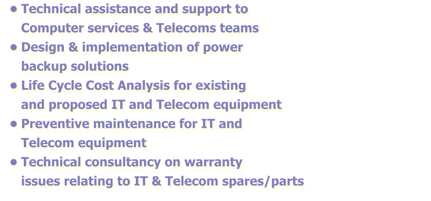 •	Technical assistance and support to Computer services & Telecoms teams •	Design & implementation of power backup solutions  •	Life Cycle Cost Analysis for existing and proposed IT and Telecom equipment •	Preventive maintenance for IT and Telecom equipment  •	Technical consultancy on warranty issues relating to IT & Telecom spares/parts