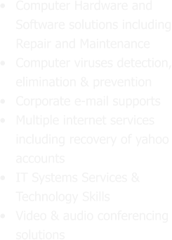 •	Computer Hardware and Software solutions including Repair and Maintenance •	Computer viruses detection, elimination & prevention  •	Corporate e-mail supports •	Multiple internet services including recovery of yahoo accounts •	IT Systems Services & Technology Skills •	Video & audio conferencing solutions