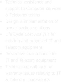 •	Technical assistance and support to Computer services & Telecoms teams •	Design & implementation of power backup solutions  •	Life Cycle Cost Analysis for existing and proposed IT and Telecom equipment •	Preventive maintenance for IT and Telecom equipment  •	Technical consultancy on warranty issues relating to IT & Telecom spares/parts